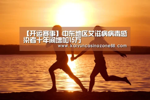【开运赛事】中东地区艾滋病病毒感染者十年间增加15万(图3) 开运APP